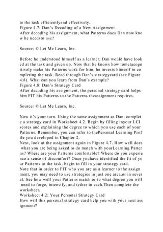 te the task efficientlyand effectively.
Figure 4.7: Dan’s Decoding of a New Assignment
After decoding his assignment, what Patterns does Dan now kno
w he needsto use?
Source: © Let Me Learn, Inc.
Before he understood himself as a learner, Dan would have look
ed at the task and given up. Now that he knows how tometacogn
itively make his Patterns work for him, he invests himself in co
mpleting the task. Read through Dan’s strategycard (see Figure
4.8). What can you learn from Dan’s example?
Figure 4.8: Dan’s Strategy Card
After decoding his assignment, the personal strategy card helps
him FIT his Patterns to the Patterns theassignment requires.
Source: © Let Me Learn, Inc.
Now it’s your turn. Using the same assignment as Dan, complet
e a strategy card in Worksheet 4.2. Begin by filling inyour LCI
scores and explaining the degree to which you use each of your
Patterns. Remember, you can refer to thePersonal Learning Prof
ile you developed in Chapter 2.
Next, look at the assignment again in Figure 4.7. How well does
what you are being asked to do match with yourLearning Patter
ns? Where are your Patterns comfortable? Where do you experie
nce a sense of discomfort? Once youhave identified the fit of yo
ur Patterns to the task, begin to fill in your strategy card.
Note that in order to FIT who you are as a learner to the assign
ment, you may need to use strategies in just one area,or in sever
al. See how well your Patterns match or to what degree you will
need to forge, intensify, and tether in each.Then complete the
worksheet.
Worksheet 4.2: Your Personal Strategy Card
How will this personal strategy card help you with your next ass
ignment?
 