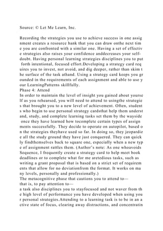 Source: © Let Me Learn, Inc.
Recording the strategies you use to achieve success in one assig
nment creates a resource bank that you can draw onthe next tim
e you are confronted with a similar one. Having a set of effectiv
e strategies also raises your confidence anddecreases your self-
doubt. Having personal learning strategies disciplines you to put
forth intentional, focused effort.Developing a strategy card req
uires you to invest, not avoid, and dig deeper, rather than skim t
he surface of the task athand. Using a strategy card keeps you gr
ounded in the requirements of each assignment and able to use y
our LearningPatterns skillfully.
Phase 4: Attend
In order to maintain the level of insight you gained about yourse
lf as you rehearsed, you will need to attend to usingthe strategie
s that brought you to a new level of achievement. Often, student
s who begin to use personal strategy cardsthat help them underst
and, study, and complete learning tasks set them by the wayside
once they have learned how tocomplete certain types of assign
ments successfully. They decide to operate on autopilot, based o
n the strategies theyhave used so far. In doing so, they jeopardiz
e all the study ground they have just conquered. They can quick
ly findthemselves back to square one, especially when a new typ
e of assignment rattles them. (Author’s note: As one whoavoids
Sequence, I frequently create a strategy card to help meet book
deadlines or to complete what for me aretedious tasks, such as
writing a grant proposal that is based on a strict set of requirem
ents that allow for no deviationfrom the format. It works on ma
ny levels, personally and professionally.)
The metacognitive phase that cautions you to attend to—
that is, to pay attention to—
a task also disciplines you to stayfocused and not waver from th
e high level of performance you have developed when using you
r personal strategies.Attending to a learning task is to be in an a
ctive state of focus, clearing away distractions, and concentratin
 