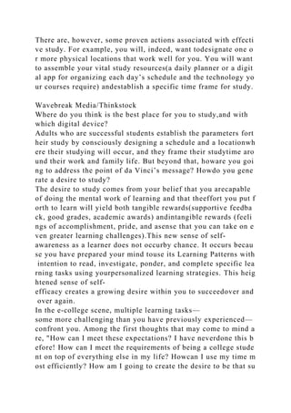 There are, however, some proven actions associated with effecti
ve study. For example, you will, indeed, want todesignate one o
r more physical locations that work well for you. You will want
to assemble your vital study resources(a daily planner or a digit
al app for organizing each day’s schedule and the technology yo
ur courses require) andestablish a specific time frame for study.
Wavebreak Media/Thinkstock
Where do you think is the best place for you to study,and with
which digital device?
Adults who are successful students establish the parameters fort
heir study by consciously designing a schedule and a locationwh
ere their studying will occur, and they frame their studytime aro
und their work and family life. But beyond that, howare you goi
ng to address the point of da Vinci’s message? Howdo you gene
rate a desire to study?
The desire to study comes from your belief that you arecapable
of doing the mental work of learning and that theeffort you put f
orth to learn will yield both tangible rewards(supportive feedba
ck, good grades, academic awards) andintangible rewards (feeli
ngs of accomplishment, pride, and asense that you can take on e
ven greater learning challenges).This new sense of self-
awareness as a learner does not occurby chance. It occurs becau
se you have prepared your mind touse its Learning Patterns with
intention to read, investigate, ponder, and complete specific lea
rning tasks using yourpersonalized learning strategies. This heig
htened sense of self-
efficacy creates a growing desire within you to succeedover and
over again.
In the e-college scene, multiple learning tasks—
some more challenging than you have previously experienced—
confront you. Among the first thoughts that may come to mind a
re, "How can I meet these expectations? I have neverdone this b
efore! How can I meet the requirements of being a college stude
nt on top of everything else in my life? Howcan I use my time m
ost efficiently? How am I going to create the desire to be that su
 