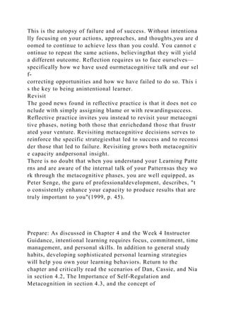 This is the autopsy of failure and of success. Without intentiona
lly focusing on your actions, approaches, and thoughts,you are d
oomed to continue to achieve less than you could. You cannot c
ontinue to repeat the same actions, believingthat they will yield
a different outcome. Reflection requires us to face ourselves—
specifically how we have used ourmetacognitive talk and our sel
f-
correcting opportunities and how we have failed to do so. This i
s the key to being anintentional learner.
Revisit
The good news found in reflective practice is that it does not co
nclude with simply assigning blame or with rewardingsuccess.
Reflective practice invites you instead to revisit your metacogni
tive phases, noting both those that enrichedand those that frustr
ated your venture. Revisiting metacognitive decisions serves to
reinforce the specific strategiesthat led to success and to reconsi
der those that led to failure. Revisiting grows both metacognitiv
e capacity andpersonal insight.
There is no doubt that when you understand your Learning Patte
rns and are aware of the internal talk of your Patternsas they wo
rk through the metacognitive phases, you are well equipped, as
Peter Senge, the guru of professionaldevelopment, describes, "t
o consistently enhance your capacity to produce results that are
truly important to you"(1999, p. 45).
Prepare: As discussed in Chapter 4 and the Week 4 Instructor
Guidance, intentional learning requires focus, commitment, time
management, and personal skills. In addition to general study
habits, developing sophisticated personal learning strategies
will help you own your learning behaviors. Return to the
chapter and critically read the scenarios of Dan, Cassie, and Nia
in section 4.2, The Importance of Self-Regulation and
Metacognition in section 4.3, and the concept of
 