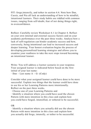 FIT: forge,intensify, and tether in section 4.4. Note how Dan,
Cassie, and Nia all lack an understanding of how to be mindful,
intentional learners. Their study habits are riddled with common
issues, ranging from self-doubt, fear of not doing things right,
to overconfidence.
Reflect: Carefully review Worksheet 4.1 in Chapter 4. Reflect
on your own internal and external success factors and on your
academic performance over the past three weeks. Analyze how a
lack of self-regulation can hinder academic success and how,
conversely, being intentional can lead to increased success and
deeper learning. Your honest evaluation begins the process of
developing personalized learning strategies and allows you to
examine your readiness to take the next steps toward becoming
an intentional learner.
Write: You will address a learner scenario in your response.
Your assigned learner is indicated below based on the first
initial of your last name:
· Dan – Last name A – G- (Cody)
Consider what your assigned learner could have done to be more
successful. Explain two things that the learner could have done
to use his or her Learning Patterns more intentionally.
Reflect on the past three weeks.
· Choose one of your Learning Patterns and
· Identify a situation where you could have used the chosen
Pattern with more intention in this class and explain how
you could have forged, intensified, or tethered to be successful.
OR
· Identify a situation where you actually did use the chosen
Pattern with more intention in this class and explain how
you actually did forge, intensify, or tether to be successful.
 