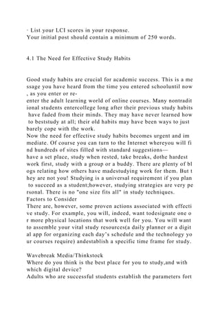 · List your LCI scores in your response.
Your initial post should contain a minimum of 250 words.
4.1 The Need for Effective Study Habits
Good study habits are crucial for academic success. This is a me
ssage you have heard from the time you entered schooluntil now
, as you enter or re-
enter the adult learning world of online courses. Many nontradit
ional students entercollege long after their previous study habits
have faded from their minds. They may have never learned how
to beststudy at all; their old habits may have been ways to just
barely cope with the work.
Now the need for effective study habits becomes urgent and im
mediate. Of course you can turn to the Internet whereyou will fi
nd hundreds of sites filled with standard suggestions—
have a set place, study when rested, take breaks, dothe hardest
work first, study with a group or a buddy. There are plenty of bl
ogs relating how others have madestudying work for them. But t
hey are not you! Studying is a universal requirement if you plan
to succeed as a student;however, studying strategies are very pe
rsonal. There is no "one size fits all" in study techniques.
Factors to Consider
There are, however, some proven actions associated with effecti
ve study. For example, you will, indeed, want todesignate one o
r more physical locations that work well for you. You will want
to assemble your vital study resources(a daily planner or a digit
al app for organizing each day’s schedule and the technology yo
ur courses require) andestablish a specific time frame for study.
Wavebreak Media/Thinkstock
Where do you think is the best place for you to study,and with
which digital device?
Adults who are successful students establish the parameters fort
 