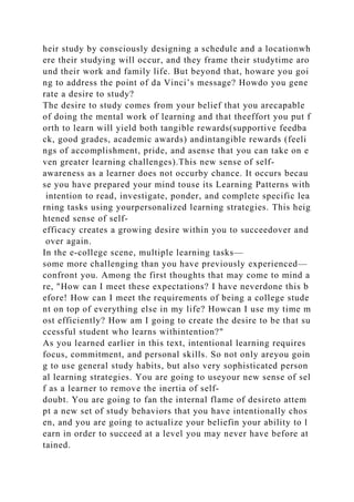 heir study by consciously designing a schedule and a locationwh
ere their studying will occur, and they frame their studytime aro
und their work and family life. But beyond that, howare you goi
ng to address the point of da Vinci’s message? Howdo you gene
rate a desire to study?
The desire to study comes from your belief that you arecapable
of doing the mental work of learning and that theeffort you put f
orth to learn will yield both tangible rewards(supportive feedba
ck, good grades, academic awards) andintangible rewards (feeli
ngs of accomplishment, pride, and asense that you can take on e
ven greater learning challenges).This new sense of self-
awareness as a learner does not occurby chance. It occurs becau
se you have prepared your mind touse its Learning Patterns with
intention to read, investigate, ponder, and complete specific lea
rning tasks using yourpersonalized learning strategies. This heig
htened sense of self-
efficacy creates a growing desire within you to succeedover and
over again.
In the e-college scene, multiple learning tasks—
some more challenging than you have previously experienced—
confront you. Among the first thoughts that may come to mind a
re, "How can I meet these expectations? I have neverdone this b
efore! How can I meet the requirements of being a college stude
nt on top of everything else in my life? Howcan I use my time m
ost efficiently? How am I going to create the desire to be that su
ccessful student who learns withintention?"
As you learned earlier in this text, intentional learning requires
focus, commitment, and personal skills. So not only areyou goin
g to use general study habits, but also very sophisticated person
al learning strategies. You are going to useyour new sense of sel
f as a learner to remove the inertia of self-
doubt. You are going to fan the internal flame of desireto attem
pt a new set of study behaviors that you have intentionally chos
en, and you are going to actualize your beliefin your ability to l
earn in order to succeed at a level you may never have before at
tained.
 