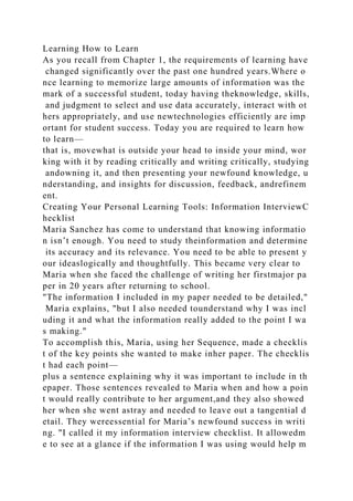 Learning How to Learn
As you recall from Chapter 1, the requirements of learning have
changed significantly over the past one hundred years.Where o
nce learning to memorize large amounts of information was the
mark of a successful student, today having theknowledge, skills,
and judgment to select and use data accurately, interact with ot
hers appropriately, and use newtechnologies efficiently are imp
ortant for student success. Today you are required to learn how
to learn—
that is, movewhat is outside your head to inside your mind, wor
king with it by reading critically and writing critically, studying
andowning it, and then presenting your newfound knowledge, u
nderstanding, and insights for discussion, feedback, andrefinem
ent.
Creating Your Personal Learning Tools: Information InterviewC
hecklist
Maria Sanchez has come to understand that knowing informatio
n isn’t enough. You need to study theinformation and determine
its accuracy and its relevance. You need to be able to present y
our ideaslogically and thoughtfully. This became very clear to
Maria when she faced the challenge of writing her firstmajor pa
per in 20 years after returning to school.
"The information I included in my paper needed to be detailed,"
Maria explains, "but I also needed tounderstand why I was incl
uding it and what the information really added to the point I wa
s making."
To accomplish this, Maria, using her Sequence, made a checklis
t of the key points she wanted to make inher paper. The checklis
t had each point—
plus a sentence explaining why it was important to include in th
epaper. Those sentences revealed to Maria when and how a poin
t would really contribute to her argument,and they also showed
her when she went astray and needed to leave out a tangential d
etail. They wereessential for Maria’s newfound success in writi
ng. "I called it my information interview checklist. It allowedm
e to see at a glance if the information I was using would help m
 