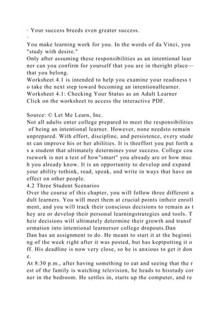 · Your success breeds even greater success.
·
You make learning work for you. In the words of da Vinci, you
"study with desire."
Only after assuming these responsibilities as an intentional lear
ner can you confirm for yourself that you are in theright place—
that you belong.
Worksheet 4.1 is intended to help you examine your readiness t
o take the next step toward becoming an intentionallearner.
Worksheet 4.1: Checking Your Status as an Adult Learner
Click on the worksheet to access the interactive PDF.
Source: © Let Me Learn, Inc.
Not all adults enter college prepared to meet the responsibilities
of being an intentional learner. However, none needsto remain
unprepared. With effort, discipline, and persistence, every stude
nt can improve his or her abilities. It is theeffort you put forth a
s a student that ultimately determines your success. College cou
rsework is not a test of how"smart" you already are or how muc
h you already know. It is an opportunity to develop and expand
your ability tothink, read, speak, and write in ways that have an
effect on other people.
4.2 Three Student Scenarios
Over the course of this chapter, you will follow three different a
dult learners. You will meet them at crucial points intheir enroll
ment, and you will track their conscious decisions to remain as t
hey are or develop their personal learningstrategies and tools. T
heir decisions will ultimately determine their growth and transf
ormation into intentional learnersor college dropouts.Dan
Dan has an assignment to do. He meant to start it at the beginni
ng of the week right after it was posted, but has keptputting it o
ff. His deadline is now very close, so he is anxious to get it don
e.
At 8:30 p.m., after having something to eat and seeing that the r
est of the family is watching television, he heads to hisstudy cor
ner in the bedroom. He settles in, starts up the computer, and re
 