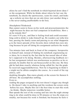 alizes he can’t find the notebook in which hejotted down ideas f
or the assignment. While he thinks about where he last saw the
notebook, he checks the sportsscores, scans his email, and looks
up a website on tires that are on sale (tires: just another thing o
n the never-ending,unaffordable to-do list).
iStockphoto/Thinkstock
Dan cannot seem to focus on his work and procrastinatesinto the
night because he does not feel competent in hisabilities. How c
an he remedy this?
It’s now 9:16 p.m., and Dan is feeling tired and could usesomet
hing cold to drink to wake himself up. He wanders out tothe kitc
hen, passing the family room and pausing to see what’shappenin
g in the latest episode of his favorite show (which heis now mis
sing because he put off doing his assignment earlierin the week)
.
Ten minutes later and back in front of the computer, herepositio
ns himself and, instead of finding his notebook orgenerating ne
w ideas, he is struck by the fact that he has noreal idea of what
he’s supposed to be doing. Besides, afterreceiving feedback on t
he last assignment (which was nowherenear as positive as he ex
pected), he doubts that he can besuccessful on this one. He thou
ght he had done exactly whatwas being called for, but the grade
he received suggestedotherwise. Now he is beginning to think h
e might not be ableto complete the course. As a result of the rep
etitive, self-
doubting thoughts, Dan stares glumly at the screen for thenext h
alf hour. He accomplishes nothing.
Even re-
reading the pages assigned in his text doesn’t trigger any though
ts. He doesn’t take in anything and the wordson the screen swim
before his eyes. Maybe this isn’t the best time to start this work
, he thinks. Maybe tomorrow wouldbe better.
Dan spends the rest of the evening and late into the night attemp
ting to do what could be done in 90 minutes or less.He stops eve
ntually, not because his work is finished, but because he feels ti
 