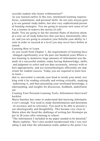 ccessful student who learns withintention?"
As you learned earlier in this text, intentional learning requires
focus, commitment, and personal skills. So not only areyou goin
g to use general study habits, but also very sophisticated person
al learning strategies. You are going to useyour new sense of sel
f as a learner to remove the inertia of self-
doubt. You are going to fan the internal flame of desireto attem
pt a new set of study behaviors that you have intentionally chos
en, and you are going to actualize your beliefin your ability to l
earn in order to succeed at a level you may never have before at
tained.
Learning How to Learn
As you recall from Chapter 1, the requirements of learning have
changed significantly over the past one hundred years.Where o
nce learning to memorize large amounts of information was the
mark of a successful student, today having theknowledge, skills,
and judgment to select and use data accurately, interact with ot
hers appropriately, and use newtechnologies efficiently are imp
ortant for student success. Today you are required to learn how
to learn—
that is, movewhat is outside your head to inside your mind, wor
king with it by reading critically and writing critically, studying
andowning it, and then presenting your newfound knowledge, u
nderstanding, and insights for discussion, feedback, andrefinem
ent.
Creating Your Personal Learning Tools: Information InterviewC
hecklist
Maria Sanchez has come to understand that knowing informatio
n isn’t enough. You need to study theinformation and determine
its accuracy and its relevance. You need to be able to present y
our ideaslogically and thoughtfully. This became very clear to
Maria when she faced the challenge of writing her firstmajor pa
per in 20 years after returning to school.
"The information I included in my paper needed to be detailed,"
Maria explains, "but I also needed tounderstand why I was incl
uding it and what the information really added to the point I wa
 