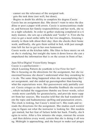 · cannot see the relevance of the assigned task.
· gets the task done (not well, but done).
· Begins to doubt his ability to complete his degree.Cassie
Cassie has an assignment due. She doesn’t want to miss the dea
dline or post a paper with errors. Cassie is aconscientious stude
nt, and between her family responsibilities and her work, she ru
ns a tight schedule. In order to gether studying completed in a ti
mely manner, she sets up a schedule and "works" it. First she hu
rries to get a meal onthe table for her two daughters, listening i
ntently to them talk about their day; then she checks their home
work; andfinally, she gets them settled in bed, with just enough
time left for her to get to her own homework.
Cassie works at the kitchen table. She likes to have music on wh
en she is studying, but tonight she turns it down lowso she can c
omprehend the information that is on the screen in front of her.
Juan Silva/Digital Vision/Getty Images
Cassie is a perfectionist—
which Learning Pattern do youthink is Use First for her?
She is focusing on the directions for the assignment, but she isc
oncerned because she doesn’t understand what they areasking he
r to do. The same thing happened when she wascompleting the l
ast assignment, and she ended up guessingrather than knowing
what the expectations were. Her guesseswere only partially corr
ect. Cassie cringes as she thinks aboutthe feedback she received
, which included the suggestions thatshe use fewer words, select
words more carefully for greaterclarity, and provide more supp
ort from her sources. She wasalso told that she had wandered fr
om the topic and hadnumerous spelling and punctuation errors.
The clock is ticking, but Cassie’s mind isn’t. She reads and re-
reads the directions for the assignment. She studies each word,tr
ying to figure out what the instructor is looking for. She needsto
get started, but her fear of failure holds her back. Finally, she b
egins to write. After a few minutes she stops, staresat the screen
, and then deletes every word, certain that she is doing it all wro
ng. Midnight is approaching, and she hasyet to make real progre
 