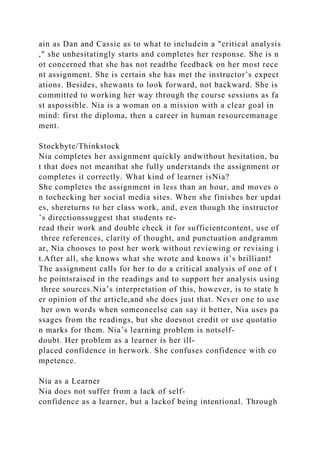 ain as Dan and Cassie as to what to includein a "critical analysis
," she unhesitatingly starts and completes her response. She is n
ot concerned that she has not readthe feedback on her most rece
nt assignment. She is certain she has met the instructor’s expect
ations. Besides, shewants to look forward, not backward. She is
committed to working her way through the course sessions as fa
st aspossible. Nia is a woman on a mission with a clear goal in
mind: first the diploma, then a career in human resourcemanage
ment.
Stockbyte/Thinkstock
Nia completes her assignment quickly andwithout hesitation, bu
t that does not meanthat she fully understands the assignment or
completes it correctly. What kind of learner isNia?
She completes the assignment in less than an hour, and moves o
n tochecking her social media sites. When she finishes her updat
es, shereturns to her class work, and, even though the instructor
’s directionssuggest that students re-
read their work and double check it for sufficientcontent, use of
three references, clarity of thought, and punctuation andgramm
ar, Nia chooses to post her work without reviewing or revising i
t.After all, she knows what she wrote and knows it’s brilliant!
The assignment calls for her to do a critical analysis of one of t
he pointsraised in the readings and to support her analysis using
three sources.Nia’s interpretation of this, however, is to state h
er opinion of the article,and she does just that. Never one to use
her own words when someoneelse can say it better, Nia uses pa
ssages from the readings, but she doesnot credit or use quotatio
n marks for them. Nia’s learning problem is notself-
doubt. Her problem as a learner is her ill-
placed confidence in herwork. She confuses confidence with co
mpetence.
Nia as a Learner
Nia does not suffer from a lack of self-
confidence as a learner, but a lackof being intentional. Through
 