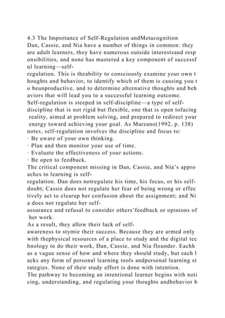 4.3 The Importance of Self-Regulation andMetacognition
Dan, Cassie, and Nia have a number of things in common: they
are adult learners, they have numerous outside interestsand resp
onsibilities, and none has mastered a key component of successf
ul learning—self-
regulation. This is theability to consciously examine your own t
houghts and behavior, to identify which of them is causing you t
o beunproductive, and to determine alternative thoughts and beh
aviors that will lead you to a successful learning outcome.
Self-regulation is steeped in self-discipline—a type of self-
discipline that is not rigid but flexible, one that is open tofacing
reality, aimed at problem solving, and prepared to redirect your
energy toward achieving your goal. As Marzano(1992, p. 138)
notes, self-regulation involves the discipline and focus to:
· Be aware of your own thinking.
· Plan and then monitor your use of time.
· Evaluate the effectiveness of your actions.
· Be open to feedback.
The critical component missing in Dan, Cassie, and Nia’s appro
aches to learning is self-
regulation. Dan does notregulate his time, his focus, or his self-
doubt; Cassie does not regulate her fear of being wrong or effec
tively act to clearup her confusion about the assignment; and Ni
a does not regulate her self-
assurance and refusal to consider others’feedback or opinions of
her work.
As a result, they allow their lack of self-
awareness to stymie their success. Because they are armed only
with thephysical resources of a place to study and the digital tec
hnology to do their work, Dan, Cassie, and Nia flounder. Eachh
as a vague sense of how and where they should study, but each l
acks any form of personal learning tools andpersonal learning st
rategies. None of their study effort is done with intention.
The pathway to becoming an intentional learner begins with noti
cing, understanding, and regulating your thoughts andbehavior b
 