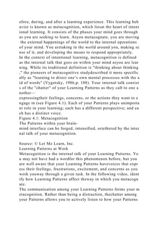 efore, during, and after a learning experience. This learning beh
avior is known as metacognition, which liesat the heart of intent
ional learning. It consists of the phases your mind goes through
as you are seeking to learn. Asyou metacognate, you are moving
the external happenings of the world to the internal operations
of your mind. You aretaking in the world around you, making se
nse of it, and developing the means to respond appropriately.
In the context of intentional learning, metacognition is defined
as the internal talk that goes on within your mind asyou are lear
ning. While its traditional definition is "thinking about thinking
," the pioneers of metacognitive studydescribed it more specific
ally as "learning to direct one’s own mental processes with the a
id of words" (Vygotsky, 1986,p. 108). Your internal talk consist
s of the "chatter" of your Learning Patterns as they call to one a
nother—
expressingtheir feelings, concerns, or the actions they want to e
ngage in (see Figure 4.1). Each of your Patterns plays animporta
nt role in your learning; each has a different perspective; and ea
ch has a distinct voice.
Figure 4.1: Metacognition
The Patterns within your brain-
mind interface can be forged, intensified, ortethered by the inter
nal talk of your metacognition.
Source: © Let Me Learn, Inc.
Learning Patterns at Work
Metacognition is the internal talk of your Learning Patterns. Yo
u may not have had a wordfor this phenomenon before, but you
are well aware that your Learning Patterns havevoices that expr
ess their feelings, frustrations, excitement, and concerns as you
work youway through a given task. In the following video, ident
ify how Learning Patterns affect theway in which you metacogn
ate.
The communication among your Learning Patterns forms your m
etacognition. Rather than being a distraction, thechatter among
your Patterns allows you to actively listen to how your Patterns
 