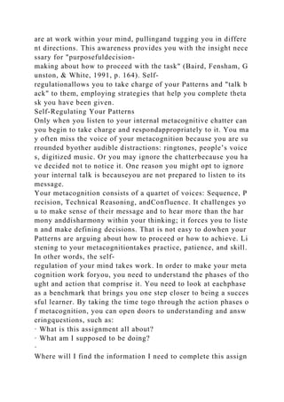 are at work within your mind, pullingand tugging you in differe
nt directions. This awareness provides you with the insight nece
ssary for "purposefuldecision-
making about how to proceed with the task" (Baird, Fensham, G
unston, & White, 1991, p. 164). Self-
regulationallows you to take charge of your Patterns and "talk b
ack" to them, employing strategies that help you complete theta
sk you have been given.
Self-Regulating Your Patterns
Only when you listen to your internal metacognitive chatter can
you begin to take charge and respondappropriately to it. You ma
y often miss the voice of your metacognition because you are su
rrounded byother audible distractions: ringtones, people’s voice
s, digitized music. Or you may ignore the chatterbecause you ha
ve decided not to notice it. One reason you might opt to ignore
your internal talk is becauseyou are not prepared to listen to its
message.
Your metacognition consists of a quartet of voices: Sequence, P
recision, Technical Reasoning, andConfluence. It challenges yo
u to make sense of their message and to hear more than the har
mony anddisharmony within your thinking; it forces you to liste
n and make defining decisions. That is not easy to dowhen your
Patterns are arguing about how to proceed or how to achieve. Li
stening to your metacognitiontakes practice, patience, and skill.
In other words, the self-
regulation of your mind takes work. In order to make your meta
cognition work foryou, you need to understand the phases of tho
ught and action that comprise it. You need to look at eachphase
as a benchmark that brings you one step closer to being a succes
sful learner. By taking the time togo through the action phases o
f metacognition, you can open doors to understanding and answ
eringquestions, such as:
· What is this assignment all about?
· What am I supposed to be doing?
·
Where will I find the information I need to complete this assign
 