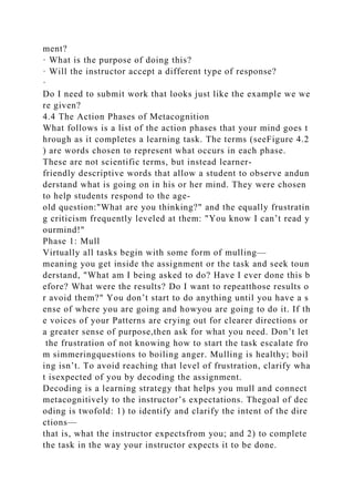 ment?
· What is the purpose of doing this?
· Will the instructor accept a different type of response?
·
Do I need to submit work that looks just like the example we we
re given?
4.4 The Action Phases of Metacognition
What follows is a list of the action phases that your mind goes t
hrough as it completes a learning task. The terms (seeFigure 4.2
) are words chosen to represent what occurs in each phase.
These are not scientific terms, but instead learner-
friendly descriptive words that allow a student to observe andun
derstand what is going on in his or her mind. They were chosen
to help students respond to the age-
old question:"What are you thinking?" and the equally frustratin
g criticism frequently leveled at them: "You know I can’t read y
ourmind!"
Phase 1: Mull
Virtually all tasks begin with some form of mulling—
meaning you get inside the assignment or the task and seek toun
derstand, "What am I being asked to do? Have I ever done this b
efore? What were the results? Do I want to repeatthose results o
r avoid them?" You don’t start to do anything until you have a s
ense of where you are going and howyou are going to do it. If th
e voices of your Patterns are crying out for clearer directions or
a greater sense of purpose,then ask for what you need. Don’t let
the frustration of not knowing how to start the task escalate fro
m simmeringquestions to boiling anger. Mulling is healthy; boil
ing isn’t. To avoid reaching that level of frustration, clarify wha
t isexpected of you by decoding the assignment.
Decoding is a learning strategy that helps you mull and connect
metacognitively to the instructor’s expectations. Thegoal of dec
oding is twofold: 1) to identify and clarify the intent of the dire
ctions—
that is, what the instructor expectsfrom you; and 2) to complete
the task in the way your instructor expects it to be done.
 