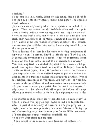 s making."
To accomplish this, Maria, using her Sequence, made a checklis
t of the key points she wanted to make inher paper. The checklis
t had each point—
plus a sentence explaining why it was important to include in th
epaper. Those sentences revealed to Maria when and how a poin
t would really contribute to her argument,and they also showed
her when she went astray and needed to leave out a tangential d
etail. They wereessential for Maria’s newfound success in writi
ng. "I called it my information interview checklist. It allowedm
e to see at a glance if the information I was using would help m
ake my point or not."
"I have learned that there is a lot more to writing than just putti
ng words up on the screen. I need to takecharge of how I go abo
ut expressing my thoughts and ideas. I need to understand the in
formation that I amincluding and think through its purpose."
You, too, may find this kind of checklist to be a more useful per
sonal learning tool than a traditionaloutline. It doesn’t have to b
e a list on lined paper, either; if Confluence leads your Patterns,
you may wantto do this on unlined paper so you can sketch out
your points in a free flow rather than structured graphic.If you u
se Technical Reasoning as your lead, you may develop your key
points in blocks of thought andthen sketch their placement to b
uild your case or make your point. Just be sure to ask yourself
why youwish to include each detail as you jot it down; this step
allows you to see whether or not it truly supportsyour main idea
.
This chapter is about much more than developing good study ha
bits. It’s about owning your right to be called a collegestudent
who is a part of community of learners in a degree program. Bel
ongingness in the college setting is a powerfulsense of being a p
art of something very important to your future. With that sense
of belongingness comes certainresponsibilities:
· You own your learning behaviors.
· You commit to the academic time demands of college life.
·
 
