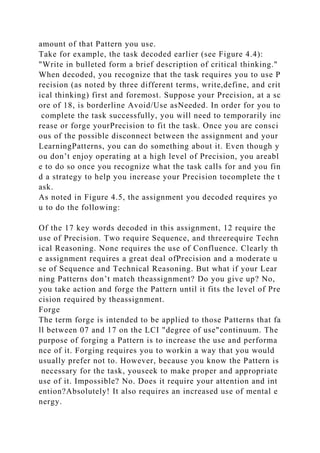 amount of that Pattern you use.
Take for example, the task decoded earlier (see Figure 4.4):
"Write in bulleted form a brief description of critical thinking."
When decoded, you recognize that the task requires you to use P
recision (as noted by three different terms, write,define, and crit
ical thinking) first and foremost. Suppose your Precision, at a sc
ore of 18, is borderline Avoid/Use asNeeded. In order for you to
complete the task successfully, you will need to temporarily inc
rease or forge yourPrecision to fit the task. Once you are consci
ous of the possible disconnect between the assignment and your
LearningPatterns, you can do something about it. Even though y
ou don’t enjoy operating at a high level of Precision, you areabl
e to do so once you recognize what the task calls for and you fin
d a strategy to help you increase your Precision tocomplete the t
ask.
As noted in Figure 4.5, the assignment you decoded requires yo
u to do the following:
Of the 17 key words decoded in this assignment, 12 require the
use of Precision. Two require Sequence, and threerequire Techn
ical Reasoning. None requires the use of Confluence. Clearly th
e assignment requires a great deal ofPrecision and a moderate u
se of Sequence and Technical Reasoning. But what if your Lear
ning Patterns don’t match theassignment? Do you give up? No,
you take action and forge the Pattern until it fits the level of Pre
cision required by theassignment.
Forge
The term forge is intended to be applied to those Patterns that fa
ll between 07 and 17 on the LCI "degree of use"continuum. The
purpose of forging a Pattern is to increase the use and performa
nce of it. Forging requires you to workin a way that you would
usually prefer not to. However, because you know the Pattern is
necessary for the task, youseek to make proper and appropriate
use of it. Impossible? No. Does it require your attention and int
ention?Absolutely! It also requires an increased use of mental e
nergy.
 