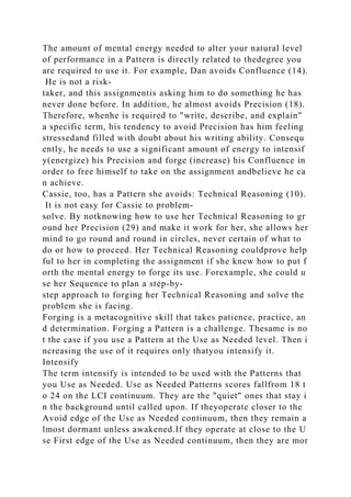 The amount of mental energy needed to alter your natural level
of performance in a Pattern is directly related to thedegree you
are required to use it. For example, Dan avoids Confluence (14).
He is not a risk-
taker, and this assignmentis asking him to do something he has
never done before. In addition, he almost avoids Precision (18).
Therefore, whenhe is required to "write, describe, and explain"
a specific term, his tendency to avoid Precision has him feeling
stressedand filled with doubt about his writing ability. Consequ
ently, he needs to use a significant amount of energy to intensif
y(energize) his Precision and forge (increase) his Confluence in
order to free himself to take on the assignment andbelieve he ca
n achieve.
Cassie, too, has a Pattern she avoids: Technical Reasoning (10).
It is not easy for Cassie to problem-
solve. By notknowing how to use her Technical Reasoning to gr
ound her Precision (29) and make it work for her, she allows her
mind to go round and round in circles, never certain of what to
do or how to proceed. Her Technical Reasoning couldprove help
ful to her in completing the assignment if she knew how to put f
orth the mental energy to forge its use. Forexample, she could u
se her Sequence to plan a step-by-
step approach to forging her Technical Reasoning and solve the
problem she is facing.
Forging is a metacognitive skill that takes patience, practice, an
d determination. Forging a Pattern is a challenge. Thesame is no
t the case if you use a Pattern at the Use as Needed level. Then i
ncreasing the use of it requires only thatyou intensify it.
Intensify
The term intensify is intended to be used with the Patterns that
you Use as Needed. Use as Needed Patterns scores fallfrom 18 t
o 24 on the LCI continuum. They are the "quiet" ones that stay i
n the background until called upon. If theyoperate closer to the
Avoid edge of the Use as Needed continuum, then they remain a
lmost dormant unless awakened.If they operate at close to the U
se First edge of the Use as Needed continuum, then they are mor
 