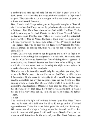 e actively and readilyavailable for use without a great deal of ef
fort. Your Use as Needed Patterns provide a rich set of options f
or you. Theyprovide a counterweight to the extremes of your Us
e First and Avoid Patterns.
Dan, Cassie, and Nia provide you with good examples of how th
eir Use as Needed Patterns can help balance the use oftheir othe
r Patterns. Dan Uses Precision as Needed, while Nia Uses Techn
ical Reasoning as Needed. Cassie has two Useas Needed Pattern
s, Sequence and Confluence. If they were aware of the potential
power of their Use as NeededPatterns, their study sessions woul
d be more productive. Dan could intensify his Precision and use
the increasedenergy to address the degree of Precision the writi
ng assignment is calling for, thus raising his confidence and low
eringhis self-
doubt. Cassie could awaken her Sequence and use it to feel mor
e secure in following the assignment’sdirections. She could also
use her Confluence to lessen her fear of doing the assignment i
ncorrectly, and instead, freeup her Precision to be willing to tak
e a little risk and trust that she is using the right words when sh
e makes herpoints in her analysis.
Nia also has a Pattern that could help her regulate her study beh
aviors. In Nia’s case, it is her Use as Needed Pattern ofTechnica
l Reasoning. If she were to intensify it, she would be better prep
ared to complete her written responsebecause her Technical Rea
soning would demand that she carefully craft it to meet the assi
gnment’s specifications. Ofcourse, Nia also has three Patterns t
hat she Uses First that drive her behaviors as a student in ways t
hat are not alwaysproductive. In many cases, she needs to tether
them.
Tether
The term tether is applied to those Patterns you Use First. These
are the Patterns that fall into the 25 to 35 range onthe LCI scori
ng continuum. These Patterns drive your life and your learning.
Of course, the challenge of using a combination of Use First Pat
terns in concert with your Avoid and Use as NeededPatterns is t
o do so with intention. In the case of your Use First Patterns, yo
 