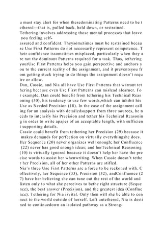 u must stay alert for when thesedominating Patterns need to be t
ethered—that is, pulled back, held down, or restrained.
Tethering involves addressing those mental processes that leave
you feeling self-
assured and confident. Theysometimes must be restrained becau
se Use First Patterns do not necessarily represent competence. T
heir confidence issometimes misplaced, particularly when they a
re not the dominant Patterns required for a task. Thus, tethering
yourUse First Patterns helps you gain perspective and anchors y
ou to the current reality of the assignment, and it preventsyou fr
om getting stuck trying to do things the assignment doesn’t requ
ire or allow.
Dan, Cassie, and Nia all have Use First Patterns that warrant tet
hering because even Use First Patterns can mislead alearner. Fo
r example, Dan could benefit from tethering his Technical Reas
oning (30), his tendency to use few words,which can inhibit his
Use as Needed Precision (18). In the case of the assignment call
ing for an analysis with detailedsupport from three sources, he n
eeds to intensify his Precision and tether his Technical Reasonin
g in order to write apaper of an acceptable length, with sufficien
t supporting details.
Cassie could benefit from tethering her Precision (29) because it
makes demands for perfection on virtually everythingshe does.
Her Sequence (20) never organizes well enough; her Confluence
(22) never has good enough ideas; and herTechnical Reasoning
(10) is virtually ignored because it doesn’t help her have the pre
cise words to assist her whenwriting. When Cassie doesn’t tethe
r her Precision, all of her other Patterns are stifled.
Nia’s three Use First Patterns are a force to be reckoned with. C
ollectively, her Sequence (33), Precision (32), andConfluence (2
7) have her believing she can tune out the rest of the world and
listen only to what she perceives to bethe right structure (Seque
nce), the best answer (Precision), and the greatest idea (Conflue
nce). Tethering for Nia isvital. Only then will she be able to con
nect to the world outside of herself. Left untethered, Nia is desti
ned to continuedown an isolated pathway as a Strong-
 