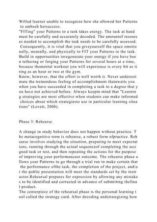 Willed learner unable to recognize how she allowed her Patterns
to ambush hersuccess.
"FITing" your Patterns to a task takes energy. The task at hand
must be carefully and accurately decoded. The amountof resourc
es needed to accomplish the task needs to be carefully assessed.
Consequently, it is vital that you giveyourself the space emotio
nally, mentally, and physically to FIT your Patterns to the task.
Build in opportunities toregenerate your energy if you have bee
n tethering or forging your Patterns for several hours at a time,
because themental workout you will experience is every bit as ti
ring as an hour or two at the gym.
Know, however, that the effort is well worth it. Never underesti
mate the tremendous feeling of accomplishment thatawaits you
when you have succeeded in completing a task to a degree that y
ou have not achieved before. Always keepin mind that "Learnin
g strategies are most effective when students can make informed
choices about which strategiesto use in particular learning situa
tions" (Lovett, 2008).
Phase 3: Rehearse
A change in study behavior does not happen without practice. T
he metacognitive term is rehearse, a robust form ofpractice. Reh
earse involves studying the situation, preparing to meet expectat
ions, running through the actual sequenceof completing the assi
gned task or test, and then repeating the actions for the purpose
of improving your performanceor outcome. The rehearse phase a
llows your Patterns to go through a trial run to make certain that
the performance ofthe task, the completion of the project, and/o
r the public presentation will meet the standards set by the instr
uctor.Rehearsal prepares for expression by allowing any mistake
s to be identified and corrected in advance of submitting thefina
l product.
The centerpiece of the rehearsal phase is the personal learning t
ool called the strategy card. After decoding andstrategizing how
 