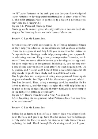to FIT your Patterns to the task, you can use your knowledge of
your Patterns to develop personalstrategies to direct your effort
s. The most efficient way to do this is to develop a personal stra
tegy card (see Figure4.6).
Figure 4.6: Personal Strategy Card
Strategy cards convert general study skills into personalized str
ategies for learning based on each learner’sPatterns.
Source: © Let Me Learn, Inc.
Personal strategy cards are essential to effective rehearsal becau
se they help you address the requirements that youhave decoded
from the assignment and they help you connect to the instructor
’s expectations. Strategy cards help youorganize your approach
to achieving success. They allow you to practice "smarter, not h
arder." You are more effectivewhen you develop a strategy card
for each major task or assignment. In doing so, you become mor
e disciplined andyou match your efforts to each requirement. Da
n, Cassie, and Nia can each benefit from developing personal str
ategycards to guide their study and completion of work.
Dan begins his next assignment using some personal learning str
ategies and tools. See Figure 4.7 for the newassignment, which
Dan has decoded. Then, using a strategy card, he matches his Pa
tterns to the task, and developsstrategies that will help him see t
he path to being successful, and thereby motivate him to comple
te the task efficientlyand effectively.
Figure 4.7: Dan’s Decoding of a New Assignment
After decoding his assignment, what Patterns does Dan now kno
w he needsto use?
Source: © Let Me Learn, Inc.
Before he understood himself as a learner, Dan would have look
ed at the task and given up. Now that he knows how tometacogn
itively make his Patterns work for him, he invests himself in co
mpleting the task. Read through Dan’s strategycard (see Figure
 