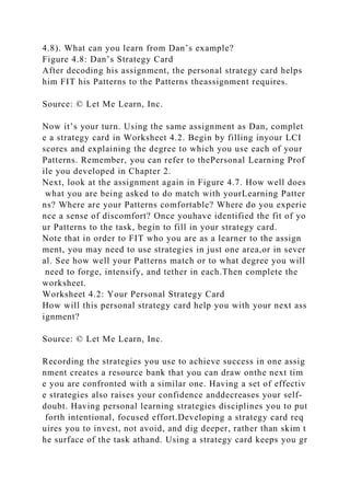 4.8). What can you learn from Dan’s example?
Figure 4.8: Dan’s Strategy Card
After decoding his assignment, the personal strategy card helps
him FIT his Patterns to the Patterns theassignment requires.
Source: © Let Me Learn, Inc.
Now it’s your turn. Using the same assignment as Dan, complet
e a strategy card in Worksheet 4.2. Begin by filling inyour LCI
scores and explaining the degree to which you use each of your
Patterns. Remember, you can refer to thePersonal Learning Prof
ile you developed in Chapter 2.
Next, look at the assignment again in Figure 4.7. How well does
what you are being asked to do match with yourLearning Patter
ns? Where are your Patterns comfortable? Where do you experie
nce a sense of discomfort? Once youhave identified the fit of yo
ur Patterns to the task, begin to fill in your strategy card.
Note that in order to FIT who you are as a learner to the assign
ment, you may need to use strategies in just one area,or in sever
al. See how well your Patterns match or to what degree you will
need to forge, intensify, and tether in each.Then complete the
worksheet.
Worksheet 4.2: Your Personal Strategy Card
How will this personal strategy card help you with your next ass
ignment?
Source: © Let Me Learn, Inc.
Recording the strategies you use to achieve success in one assig
nment creates a resource bank that you can draw onthe next tim
e you are confronted with a similar one. Having a set of effectiv
e strategies also raises your confidence anddecreases your self-
doubt. Having personal learning strategies disciplines you to put
forth intentional, focused effort.Developing a strategy card req
uires you to invest, not avoid, and dig deeper, rather than skim t
he surface of the task athand. Using a strategy card keeps you gr
 