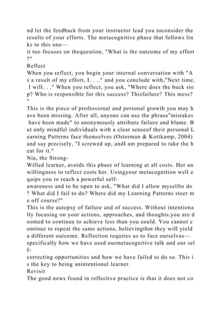 nd let the feedback from your instructor lead you toconsider the
results of your efforts. The metacognitive phase that follows lin
ks to this one—
it too focuses on thequestion, "What is the outcome of my effort
?"
Reflect
When you reflect, you begin your internal conversation with "A
s a result of my effort, I. . .." and you conclude with,"Next time,
I will. . ." When you reflect, you ask, "Where does the buck sto
p? Who is responsible for this success? Thisfailure? This mess?
"
This is the piece of professional and personal growth you may h
ave been missing. After all, anyone can use the phrase"mistakes
have been made" to anonymously attribute failure and blame. B
ut only mindful individuals with a clear senseof their personal L
earning Patterns face themselves (Osterman & Kottkamp, 2004)
and say precisely, "I screwed up, andI am prepared to take the h
eat for it."
Nia, the Strong-
Willed learner, avoids this phase of learning at all costs. Her un
willingness to reflect costs her. Usingyour metacognition well e
quips you to reach a powerful self-
awareness and to be open to ask, "What did I allow myselfto do
? What did I fail to do? Where did my Learning Patterns steer m
e off course?"
This is the autopsy of failure and of success. Without intentiona
lly focusing on your actions, approaches, and thoughts,you are d
oomed to continue to achieve less than you could. You cannot c
ontinue to repeat the same actions, believingthat they will yield
a different outcome. Reflection requires us to face ourselves—
specifically how we have used ourmetacognitive talk and our sel
f-
correcting opportunities and how we have failed to do so. This i
s the key to being anintentional learner.
Revisit
The good news found in reflective practice is that it does not co
 