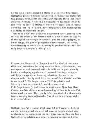 nclude with simply assigning blame or with rewardingsuccess.
Reflective practice invites you instead to revisit your metacogni
tive phases, noting both those that enrichedand those that frustr
ated your venture. Revisiting metacognitive decisions serves to
reinforce the specific strategiesthat led to success and to reconsi
der those that led to failure. Revisiting grows both metacognitiv
e capacity andpersonal insight.
There is no doubt that when you understand your Learning Patte
rns and are aware of the internal talk of your Patternsas they wo
rk through the metacognitive phases, you are well equipped, as
Peter Senge, the guru of professionaldevelopment, describes, "t
o consistently enhance your capacity to produce results that are
truly important to you"(1999, p. 45).
Prepare: As discussed in Chapter 4 and the Week 4 Instructor
Guidance, intentional learning requires focus, commitment, time
management, and personal skills. In addition to general study
habits, developing sophisticated personal learning strategies
will help you own your learning behaviors. Return to the
chapter and critically read the scenarios of Dan, Cassie, and Nia
in section 4.2, The Importance of Self-Regulation and
Metacognition in section 4.3, and the concept of
FIT: forge,intensify, and tether in section 4.4. Note how Dan,
Cassie, and Nia all lack an understanding of how to be mindful,
intentional learners. Their study habits are riddled with common
issues, ranging from self-doubt, fear of not doing things right,
to overconfidence.
Reflect: Carefully review Worksheet 4.1 in Chapter 4. Reflect
on your own internal and external success factors and on your
academic performance over the past three weeks. Analyze how a
lack of self-regulation can hinder academic success and how,
 