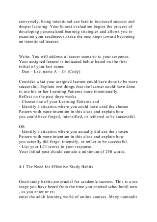 conversely, being intentional can lead to increased success and
deeper learning. Your honest evaluation begins the process of
developing personalized learning strategies and allows you to
examine your readiness to take the next steps toward becoming
an intentional learner.
Write: You will address a learner scenario in your response.
Your assigned learner is indicated below based on the first
initial of your last name:
· Dan – Last name A – G- (Cody)
Consider what your assigned learner could have done to be more
successful. Explain two things that the learner could have done
to use his or her Learning Patterns more intentionally.
Reflect on the past three weeks.
· Choose one of your Learning Patterns and
· Identify a situation where you could have used the chosen
Pattern with more intention in this class and explain how
you could have forged, intensified, or tethered to be successful.
OR
· Identify a situation where you actually did use the chosen
Pattern with more intention in this class and explain how
you actually did forge, intensify, or tether to be successful.
· List your LCI scores in your response.
Your initial post should contain a minimum of 250 words.
4.1 The Need for Effective Study Habits
Good study habits are crucial for academic success. This is a me
ssage you have heard from the time you entered schooluntil now
, as you enter or re-
enter the adult learning world of online courses. Many nontradit
 