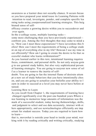 awareness as a learner does not occurby chance. It occurs becau
se you have prepared your mind touse its Learning Patterns with
intention to read, investigate, ponder, and complete specific lea
rning tasks using yourpersonalized learning strategies. This heig
htened sense of self-
efficacy creates a growing desire within you to succeedover and
over again.
In the e-college scene, multiple learning tasks—
some more challenging than you have previously experienced—
confront you. Among the first thoughts that may come to mind a
re, "How can I meet these expectations? I have neverdone this b
efore! How can I meet the requirements of being a college stude
nt on top of everything else in my life? Howcan I use my time m
ost efficiently? How am I going to create the desire to be that su
ccessful student who learns withintention?"
As you learned earlier in this text, intentional learning requires
focus, commitment, and personal skills. So not only areyou goin
g to use general study habits, but also very sophisticated person
al learning strategies. You are going to useyour new sense of sel
f as a learner to remove the inertia of self-
doubt. You are going to fan the internal flame of desireto attem
pt a new set of study behaviors that you have intentionally chos
en, and you are going to actualize your beliefin your ability to l
earn in order to succeed at a level you may never have before at
tained.
Learning How to Learn
As you recall from Chapter 1, the requirements of learning have
changed significantly over the past one hundred years.Where o
nce learning to memorize large amounts of information was the
mark of a successful student, today having theknowledge, skills,
and judgment to select and use data accurately, interact with ot
hers appropriately, and use newtechnologies efficiently are imp
ortant for student success. Today you are required to learn how
to learn—
that is, movewhat is outside your head to inside your mind, wor
king with it by reading critically and writing critically, studying
 