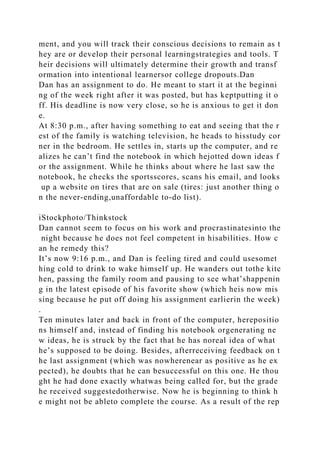 ment, and you will track their conscious decisions to remain as t
hey are or develop their personal learningstrategies and tools. T
heir decisions will ultimately determine their growth and transf
ormation into intentional learnersor college dropouts.Dan
Dan has an assignment to do. He meant to start it at the beginni
ng of the week right after it was posted, but has keptputting it o
ff. His deadline is now very close, so he is anxious to get it don
e.
At 8:30 p.m., after having something to eat and seeing that the r
est of the family is watching television, he heads to hisstudy cor
ner in the bedroom. He settles in, starts up the computer, and re
alizes he can’t find the notebook in which hejotted down ideas f
or the assignment. While he thinks about where he last saw the
notebook, he checks the sportsscores, scans his email, and looks
up a website on tires that are on sale (tires: just another thing o
n the never-ending,unaffordable to-do list).
iStockphoto/Thinkstock
Dan cannot seem to focus on his work and procrastinatesinto the
night because he does not feel competent in hisabilities. How c
an he remedy this?
It’s now 9:16 p.m., and Dan is feeling tired and could usesomet
hing cold to drink to wake himself up. He wanders out tothe kitc
hen, passing the family room and pausing to see what’shappenin
g in the latest episode of his favorite show (which heis now mis
sing because he put off doing his assignment earlierin the week)
.
Ten minutes later and back in front of the computer, herepositio
ns himself and, instead of finding his notebook orgenerating ne
w ideas, he is struck by the fact that he has noreal idea of what
he’s supposed to be doing. Besides, afterreceiving feedback on t
he last assignment (which was nowherenear as positive as he ex
pected), he doubts that he can besuccessful on this one. He thou
ght he had done exactly whatwas being called for, but the grade
he received suggestedotherwise. Now he is beginning to think h
e might not be ableto complete the course. As a result of the rep
 
