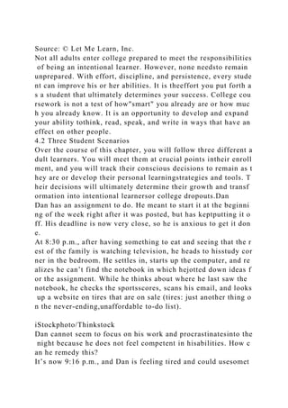 Source: © Let Me Learn, Inc.
Not all adults enter college prepared to meet the responsibilities
of being an intentional learner. However, none needsto remain
unprepared. With effort, discipline, and persistence, every stude
nt can improve his or her abilities. It is theeffort you put forth a
s a student that ultimately determines your success. College cou
rsework is not a test of how"smart" you already are or how muc
h you already know. It is an opportunity to develop and expand
your ability tothink, read, speak, and write in ways that have an
effect on other people.
4.2 Three Student Scenarios
Over the course of this chapter, you will follow three different a
dult learners. You will meet them at crucial points intheir enroll
ment, and you will track their conscious decisions to remain as t
hey are or develop their personal learningstrategies and tools. T
heir decisions will ultimately determine their growth and transf
ormation into intentional learnersor college dropouts.Dan
Dan has an assignment to do. He meant to start it at the beginni
ng of the week right after it was posted, but has keptputting it o
ff. His deadline is now very close, so he is anxious to get it don
e.
At 8:30 p.m., after having something to eat and seeing that the r
est of the family is watching television, he heads to hisstudy cor
ner in the bedroom. He settles in, starts up the computer, and re
alizes he can’t find the notebook in which hejotted down ideas f
or the assignment. While he thinks about where he last saw the
notebook, he checks the sportsscores, scans his email, and looks
up a website on tires that are on sale (tires: just another thing o
n the never-ending,unaffordable to-do list).
iStockphoto/Thinkstock
Dan cannot seem to focus on his work and procrastinatesinto the
night because he does not feel competent in hisabilities. How c
an he remedy this?
It’s now 9:16 p.m., and Dan is feeling tired and could usesomet
 