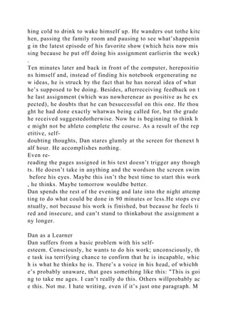 hing cold to drink to wake himself up. He wanders out tothe kitc
hen, passing the family room and pausing to see what’shappenin
g in the latest episode of his favorite show (which heis now mis
sing because he put off doing his assignment earlierin the week)
.
Ten minutes later and back in front of the computer, herepositio
ns himself and, instead of finding his notebook orgenerating ne
w ideas, he is struck by the fact that he has noreal idea of what
he’s supposed to be doing. Besides, afterreceiving feedback on t
he last assignment (which was nowherenear as positive as he ex
pected), he doubts that he can besuccessful on this one. He thou
ght he had done exactly whatwas being called for, but the grade
he received suggestedotherwise. Now he is beginning to think h
e might not be ableto complete the course. As a result of the rep
etitive, self-
doubting thoughts, Dan stares glumly at the screen for thenext h
alf hour. He accomplishes nothing.
Even re-
reading the pages assigned in his text doesn’t trigger any though
ts. He doesn’t take in anything and the wordson the screen swim
before his eyes. Maybe this isn’t the best time to start this work
, he thinks. Maybe tomorrow wouldbe better.
Dan spends the rest of the evening and late into the night attemp
ting to do what could be done in 90 minutes or less.He stops eve
ntually, not because his work is finished, but because he feels ti
red and insecure, and can’t stand to thinkabout the assignment a
ny longer.
Dan as a Learner
Dan suffers from a basic problem with his self-
esteem. Consciously, he wants to do his work; unconsciously, th
e task isa terrifying chance to confirm that he is incapable, whic
h is what he thinks he is. There’s a voice in his head, of whichh
e’s probably unaware, that goes something like this: "This is goi
ng to take me ages. I can’t really do this. Others willprobably ac
e this. Not me. I hate writing, even if it’s just one paragraph. M
 