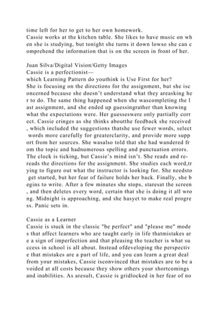 time left for her to get to her own homework.
Cassie works at the kitchen table. She likes to have music on wh
en she is studying, but tonight she turns it down lowso she can c
omprehend the information that is on the screen in front of her.
Juan Silva/Digital Vision/Getty Images
Cassie is a perfectionist—
which Learning Pattern do youthink is Use First for her?
She is focusing on the directions for the assignment, but she isc
oncerned because she doesn’t understand what they areasking he
r to do. The same thing happened when she wascompleting the l
ast assignment, and she ended up guessingrather than knowing
what the expectations were. Her guesseswere only partially corr
ect. Cassie cringes as she thinks aboutthe feedback she received
, which included the suggestions thatshe use fewer words, select
words more carefully for greaterclarity, and provide more supp
ort from her sources. She wasalso told that she had wandered fr
om the topic and hadnumerous spelling and punctuation errors.
The clock is ticking, but Cassie’s mind isn’t. She reads and re-
reads the directions for the assignment. She studies each word,tr
ying to figure out what the instructor is looking for. She needsto
get started, but her fear of failure holds her back. Finally, she b
egins to write. After a few minutes she stops, staresat the screen
, and then deletes every word, certain that she is doing it all wro
ng. Midnight is approaching, and she hasyet to make real progre
ss. Panic sets in.
Cassie as a Learner
Cassie is stuck in the classic "be perfect" and "please me" mode
s that affect learners who are taught early in life thatmistakes ar
e a sign of imperfection and that pleasing the teacher is what su
ccess in school is all about. Instead ofdeveloping the perspectiv
e that mistakes are a part of life, and you can learn a great deal
from your mistakes, Cassie isconvinced that mistakes are to be a
voided at all costs because they show others your shortcomings
and inabilities. As aresult, Cassie is gridlocked in her fear of no
 