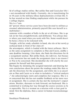 ld of college studies online. But unlike Dan and Cassie,her life i
s not encumbered with family. Currently, she is transitioning fro
m 10 years in the military (three deployments)to civilian life. S
he has wasted no time finding employment while she pursues he
r college degree.
Nia is a "can-
do" person whose service years have been devoted to military p
ersonnel administration, primarily payroll.She sees herself as a
multitasker—
someone with a number of balls in the air at all times. She is qu
ick on her feet,straightforward, and deliberate. You always kno
w where you stand when you work with Nia. Some would descri
be heras a force to be reckoned with.
Tonight, with her study schedule in hand, she sits at her newly p
urchased desk in front of her state-of-
the artcomputer, which is loaded with the latest software. She h
as the same assignment to complete as Dan and Cassie, andthe s
ame deadline looming. Like them, she finds the directions for th
e assignment unclear. But unlike them, she isdriven. Just becaus
e the instructor has not made the assignment clear is no reason f
or Nia to be concerned. She decidesthat she will clarify the assi
gnment for herself and then proceed.
She begins by skimming the assigned materials and drawing her
own conclusions about the points the readings make.She then re
ads the directions for the assignment, and while she is as uncert
ain as Dan and Cassie as to what to includein a "critical analysis
," she unhesitatingly starts and completes her response. She is n
ot concerned that she has not readthe feedback on her most rece
nt assignment. She is certain she has met the instructor’s expect
ations. Besides, shewants to look forward, not backward. She is
committed to working her way through the course sessions as fa
st aspossible. Nia is a woman on a mission with a clear goal in
mind: first the diploma, then a career in human resourcemanage
ment.
Stockbyte/Thinkstock
 
