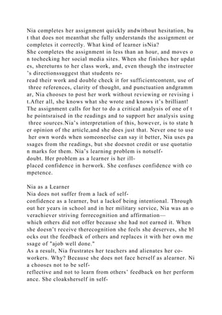 Nia completes her assignment quickly andwithout hesitation, bu
t that does not meanthat she fully understands the assignment or
completes it correctly. What kind of learner isNia?
She completes the assignment in less than an hour, and moves o
n tochecking her social media sites. When she finishes her updat
es, shereturns to her class work, and, even though the instructor
’s directionssuggest that students re-
read their work and double check it for sufficientcontent, use of
three references, clarity of thought, and punctuation andgramm
ar, Nia chooses to post her work without reviewing or revising i
t.After all, she knows what she wrote and knows it’s brilliant!
The assignment calls for her to do a critical analysis of one of t
he pointsraised in the readings and to support her analysis using
three sources.Nia’s interpretation of this, however, is to state h
er opinion of the article,and she does just that. Never one to use
her own words when someoneelse can say it better, Nia uses pa
ssages from the readings, but she doesnot credit or use quotatio
n marks for them. Nia’s learning problem is notself-
doubt. Her problem as a learner is her ill-
placed confidence in herwork. She confuses confidence with co
mpetence.
Nia as a Learner
Nia does not suffer from a lack of self-
confidence as a learner, but a lackof being intentional. Through
out her years in school and in her military service, Nia was an o
verachiever striving forrecognition and affirmation—
which others did not offer because she had not earned it. When
she doesn’t receive therecognition she feels she deserves, she bl
ocks out the feedback of others and replaces it with her own me
ssage of "ajob well done."
As a result, Nia frustrates her teachers and alienates her co-
workers. Why? Because she does not face herself as alearner. Ni
a chooses not to be self-
reflective and not to learn from others’ feedback on her perform
ance. She cloaksherself in self-
 