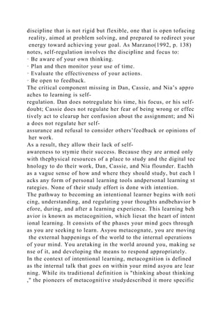 discipline that is not rigid but flexible, one that is open tofacing
reality, aimed at problem solving, and prepared to redirect your
energy toward achieving your goal. As Marzano(1992, p. 138)
notes, self-regulation involves the discipline and focus to:
· Be aware of your own thinking.
· Plan and then monitor your use of time.
· Evaluate the effectiveness of your actions.
· Be open to feedback.
The critical component missing in Dan, Cassie, and Nia’s appro
aches to learning is self-
regulation. Dan does notregulate his time, his focus, or his self-
doubt; Cassie does not regulate her fear of being wrong or effec
tively act to clearup her confusion about the assignment; and Ni
a does not regulate her self-
assurance and refusal to consider others’feedback or opinions of
her work.
As a result, they allow their lack of self-
awareness to stymie their success. Because they are armed only
with thephysical resources of a place to study and the digital tec
hnology to do their work, Dan, Cassie, and Nia flounder. Eachh
as a vague sense of how and where they should study, but each l
acks any form of personal learning tools andpersonal learning st
rategies. None of their study effort is done with intention.
The pathway to becoming an intentional learner begins with noti
cing, understanding, and regulating your thoughts andbehavior b
efore, during, and after a learning experience. This learning beh
avior is known as metacognition, which liesat the heart of intent
ional learning. It consists of the phases your mind goes through
as you are seeking to learn. Asyou metacognate, you are moving
the external happenings of the world to the internal operations
of your mind. You aretaking in the world around you, making se
nse of it, and developing the means to respond appropriately.
In the context of intentional learning, metacognition is defined
as the internal talk that goes on within your mind asyou are lear
ning. While its traditional definition is "thinking about thinking
," the pioneers of metacognitive studydescribed it more specific
 