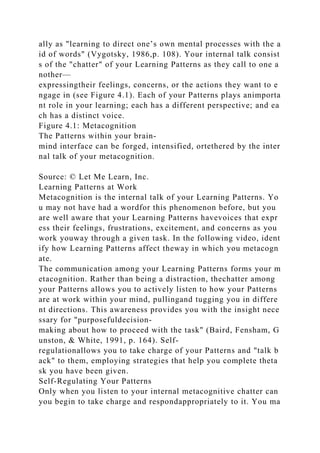 ally as "learning to direct one’s own mental processes with the a
id of words" (Vygotsky, 1986,p. 108). Your internal talk consist
s of the "chatter" of your Learning Patterns as they call to one a
nother—
expressingtheir feelings, concerns, or the actions they want to e
ngage in (see Figure 4.1). Each of your Patterns plays animporta
nt role in your learning; each has a different perspective; and ea
ch has a distinct voice.
Figure 4.1: Metacognition
The Patterns within your brain-
mind interface can be forged, intensified, ortethered by the inter
nal talk of your metacognition.
Source: © Let Me Learn, Inc.
Learning Patterns at Work
Metacognition is the internal talk of your Learning Patterns. Yo
u may not have had a wordfor this phenomenon before, but you
are well aware that your Learning Patterns havevoices that expr
ess their feelings, frustrations, excitement, and concerns as you
work youway through a given task. In the following video, ident
ify how Learning Patterns affect theway in which you metacogn
ate.
The communication among your Learning Patterns forms your m
etacognition. Rather than being a distraction, thechatter among
your Patterns allows you to actively listen to how your Patterns
are at work within your mind, pullingand tugging you in differe
nt directions. This awareness provides you with the insight nece
ssary for "purposefuldecision-
making about how to proceed with the task" (Baird, Fensham, G
unston, & White, 1991, p. 164). Self-
regulationallows you to take charge of your Patterns and "talk b
ack" to them, employing strategies that help you complete theta
sk you have been given.
Self-Regulating Your Patterns
Only when you listen to your internal metacognitive chatter can
you begin to take charge and respondappropriately to it. You ma
 