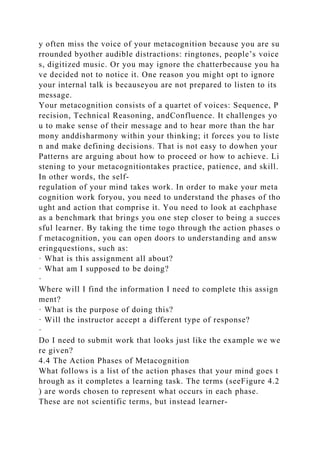 y often miss the voice of your metacognition because you are su
rrounded byother audible distractions: ringtones, people’s voice
s, digitized music. Or you may ignore the chatterbecause you ha
ve decided not to notice it. One reason you might opt to ignore
your internal talk is becauseyou are not prepared to listen to its
message.
Your metacognition consists of a quartet of voices: Sequence, P
recision, Technical Reasoning, andConfluence. It challenges yo
u to make sense of their message and to hear more than the har
mony anddisharmony within your thinking; it forces you to liste
n and make defining decisions. That is not easy to dowhen your
Patterns are arguing about how to proceed or how to achieve. Li
stening to your metacognitiontakes practice, patience, and skill.
In other words, the self-
regulation of your mind takes work. In order to make your meta
cognition work foryou, you need to understand the phases of tho
ught and action that comprise it. You need to look at eachphase
as a benchmark that brings you one step closer to being a succes
sful learner. By taking the time togo through the action phases o
f metacognition, you can open doors to understanding and answ
eringquestions, such as:
· What is this assignment all about?
· What am I supposed to be doing?
·
Where will I find the information I need to complete this assign
ment?
· What is the purpose of doing this?
· Will the instructor accept a different type of response?
·
Do I need to submit work that looks just like the example we we
re given?
4.4 The Action Phases of Metacognition
What follows is a list of the action phases that your mind goes t
hrough as it completes a learning task. The terms (seeFigure 4.2
) are words chosen to represent what occurs in each phase.
These are not scientific terms, but instead learner-
 