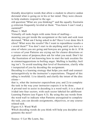 friendly descriptive words that allow a student to observe andun
derstand what is going on in his or her mind. They were chosen
to help students respond to the age-
old question:"What are you thinking?" and the equally frustratin
g criticism frequently leveled at them: "You know I can’t read y
ourmind!"
Phase 1: Mull
Virtually all tasks begin with some form of mulling—
meaning you get inside the assignment or the task and seek toun
derstand, "What am I being asked to do? Have I ever done this b
efore? What were the results? Do I want to repeatthose results o
r avoid them?" You don’t start to do anything until you have a s
ense of where you are going and howyou are going to do it. If th
e voices of your Patterns are crying out for clearer directions or
a greater sense of purpose,then ask for what you need. Don’t let
the frustration of not knowing how to start the task escalate fro
m simmeringquestions to boiling anger. Mulling is healthy; boil
ing isn’t. To avoid reaching that level of frustration, clarify wha
t isexpected of you by decoding the assignment.
Decoding is a learning strategy that helps you mull and connect
metacognitively to the instructor’s expectations. Thegoal of dec
oding is twofold: 1) to identify and clarify the intent of the dire
ctions—
that is, what the instructor expectsfrom you; and 2) to complete
the task in the way your instructor expects it to be done.
A pivotal tool to assist in decoding is a word wall; it is a chart d
ivided into four sectors, with each sector labeled for adifferent
Learning Pattern (see Figure 4.3). By using the cue words from
the word wall to indicate what Patterns arerequired to complete
the task, you can decode assignments, objectives, or any course-
related task.
Figure 4.3: Word Wall
Which decoding words do you think will help you decipher assi
gnments the most?
Source: © Let Me Learn, Inc.
 