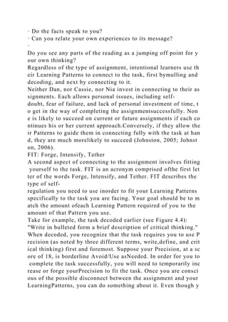 · Do the facts speak to you?
· Can you relate your own experiences to its message?
·
Do you see any parts of the reading as a jumping off point for y
our own thinking?
Regardless of the type of assignment, intentional learners use th
eir Learning Patterns to connect to the task, first bymulling and
decoding, and next by connecting to it.
Neither Dan, nor Cassie, nor Nia invest in connecting to their as
signments. Each allows personal issues, including self-
doubt, fear of failure, and lack of personal investment of time, t
o get in the way of completing the assignmentsuccessfully. Non
e is likely to succeed on current or future assignments if each co
ntinues his or her current approach.Conversely, if they allow the
ir Patterns to guide them in connecting fully with the task at han
d, they are much morelikely to succeed (Johnston, 2005; Johnst
on, 2006).
FIT: Forge, Intensify, Tether
A second aspect of connecting to the assignment involves fitting
yourself to the task. FIT is an acronym comprised ofthe first let
ter of the words Forge, Intensify, and Tether. FIT describes the
type of self-
regulation you need to use inorder to fit your Learning Patterns
specifically to the task you are facing. Your goal should be to m
atch the amount ofeach Learning Pattern required of you to the
amount of that Pattern you use.
Take for example, the task decoded earlier (see Figure 4.4):
"Write in bulleted form a brief description of critical thinking."
When decoded, you recognize that the task requires you to use P
recision (as noted by three different terms, write,define, and crit
ical thinking) first and foremost. Suppose your Precision, at a sc
ore of 18, is borderline Avoid/Use asNeeded. In order for you to
complete the task successfully, you will need to temporarily inc
rease or forge yourPrecision to fit the task. Once you are consci
ous of the possible disconnect between the assignment and your
LearningPatterns, you can do something about it. Even though y
 