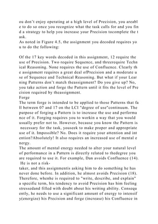 ou don’t enjoy operating at a high level of Precision, you areabl
e to do so once you recognize what the task calls for and you fin
d a strategy to help you increase your Precision tocomplete the t
ask.
As noted in Figure 4.5, the assignment you decoded requires yo
u to do the following:
Of the 17 key words decoded in this assignment, 12 require the
use of Precision. Two require Sequence, and threerequire Techn
ical Reasoning. None requires the use of Confluence. Clearly th
e assignment requires a great deal ofPrecision and a moderate u
se of Sequence and Technical Reasoning. But what if your Lear
ning Patterns don’t match theassignment? Do you give up? No,
you take action and forge the Pattern until it fits the level of Pre
cision required by theassignment.
Forge
The term forge is intended to be applied to those Patterns that fa
ll between 07 and 17 on the LCI "degree of use"continuum. The
purpose of forging a Pattern is to increase the use and performa
nce of it. Forging requires you to workin a way that you would
usually prefer not to. However, because you know the Pattern is
necessary for the task, youseek to make proper and appropriate
use of it. Impossible? No. Does it require your attention and int
ention?Absolutely! It also requires an increased use of mental e
nergy.
The amount of mental energy needed to alter your natural level
of performance in a Pattern is directly related to thedegree you
are required to use it. For example, Dan avoids Confluence (14).
He is not a risk-
taker, and this assignmentis asking him to do something he has
never done before. In addition, he almost avoids Precision (18).
Therefore, whenhe is required to "write, describe, and explain"
a specific term, his tendency to avoid Precision has him feeling
stressedand filled with doubt about his writing ability. Consequ
ently, he needs to use a significant amount of energy to intensif
y(energize) his Precision and forge (increase) his Confluence in
 