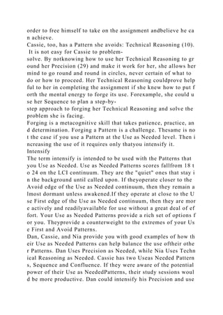 order to free himself to take on the assignment andbelieve he ca
n achieve.
Cassie, too, has a Pattern she avoids: Technical Reasoning (10).
It is not easy for Cassie to problem-
solve. By notknowing how to use her Technical Reasoning to gr
ound her Precision (29) and make it work for her, she allows her
mind to go round and round in circles, never certain of what to
do or how to proceed. Her Technical Reasoning couldprove help
ful to her in completing the assignment if she knew how to put f
orth the mental energy to forge its use. Forexample, she could u
se her Sequence to plan a step-by-
step approach to forging her Technical Reasoning and solve the
problem she is facing.
Forging is a metacognitive skill that takes patience, practice, an
d determination. Forging a Pattern is a challenge. Thesame is no
t the case if you use a Pattern at the Use as Needed level. Then i
ncreasing the use of it requires only thatyou intensify it.
Intensify
The term intensify is intended to be used with the Patterns that
you Use as Needed. Use as Needed Patterns scores fallfrom 18 t
o 24 on the LCI continuum. They are the "quiet" ones that stay i
n the background until called upon. If theyoperate closer to the
Avoid edge of the Use as Needed continuum, then they remain a
lmost dormant unless awakened.If they operate at close to the U
se First edge of the Use as Needed continuum, then they are mor
e actively and readilyavailable for use without a great deal of ef
fort. Your Use as Needed Patterns provide a rich set of options f
or you. Theyprovide a counterweight to the extremes of your Us
e First and Avoid Patterns.
Dan, Cassie, and Nia provide you with good examples of how th
eir Use as Needed Patterns can help balance the use oftheir othe
r Patterns. Dan Uses Precision as Needed, while Nia Uses Techn
ical Reasoning as Needed. Cassie has two Useas Needed Pattern
s, Sequence and Confluence. If they were aware of the potential
power of their Use as NeededPatterns, their study sessions woul
d be more productive. Dan could intensify his Precision and use
 