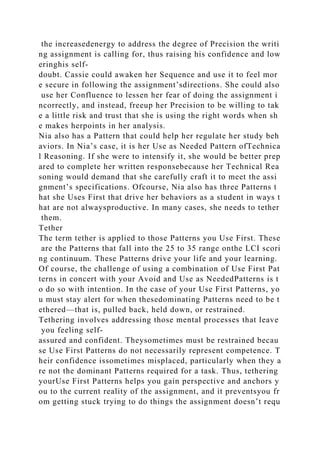 the increasedenergy to address the degree of Precision the writi
ng assignment is calling for, thus raising his confidence and low
eringhis self-
doubt. Cassie could awaken her Sequence and use it to feel mor
e secure in following the assignment’sdirections. She could also
use her Confluence to lessen her fear of doing the assignment i
ncorrectly, and instead, freeup her Precision to be willing to tak
e a little risk and trust that she is using the right words when sh
e makes herpoints in her analysis.
Nia also has a Pattern that could help her regulate her study beh
aviors. In Nia’s case, it is her Use as Needed Pattern ofTechnica
l Reasoning. If she were to intensify it, she would be better prep
ared to complete her written responsebecause her Technical Rea
soning would demand that she carefully craft it to meet the assi
gnment’s specifications. Ofcourse, Nia also has three Patterns t
hat she Uses First that drive her behaviors as a student in ways t
hat are not alwaysproductive. In many cases, she needs to tether
them.
Tether
The term tether is applied to those Patterns you Use First. These
are the Patterns that fall into the 25 to 35 range onthe LCI scori
ng continuum. These Patterns drive your life and your learning.
Of course, the challenge of using a combination of Use First Pat
terns in concert with your Avoid and Use as NeededPatterns is t
o do so with intention. In the case of your Use First Patterns, yo
u must stay alert for when thesedominating Patterns need to be t
ethered—that is, pulled back, held down, or restrained.
Tethering involves addressing those mental processes that leave
you feeling self-
assured and confident. Theysometimes must be restrained becau
se Use First Patterns do not necessarily represent competence. T
heir confidence issometimes misplaced, particularly when they a
re not the dominant Patterns required for a task. Thus, tethering
yourUse First Patterns helps you gain perspective and anchors y
ou to the current reality of the assignment, and it preventsyou fr
om getting stuck trying to do things the assignment doesn’t requ
 