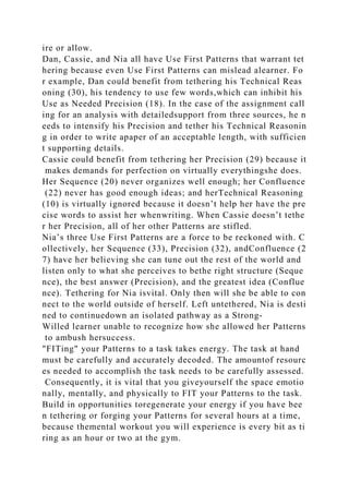 ire or allow.
Dan, Cassie, and Nia all have Use First Patterns that warrant tet
hering because even Use First Patterns can mislead alearner. Fo
r example, Dan could benefit from tethering his Technical Reas
oning (30), his tendency to use few words,which can inhibit his
Use as Needed Precision (18). In the case of the assignment call
ing for an analysis with detailedsupport from three sources, he n
eeds to intensify his Precision and tether his Technical Reasonin
g in order to write apaper of an acceptable length, with sufficien
t supporting details.
Cassie could benefit from tethering her Precision (29) because it
makes demands for perfection on virtually everythingshe does.
Her Sequence (20) never organizes well enough; her Confluence
(22) never has good enough ideas; and herTechnical Reasoning
(10) is virtually ignored because it doesn’t help her have the pre
cise words to assist her whenwriting. When Cassie doesn’t tethe
r her Precision, all of her other Patterns are stifled.
Nia’s three Use First Patterns are a force to be reckoned with. C
ollectively, her Sequence (33), Precision (32), andConfluence (2
7) have her believing she can tune out the rest of the world and
listen only to what she perceives to bethe right structure (Seque
nce), the best answer (Precision), and the greatest idea (Conflue
nce). Tethering for Nia isvital. Only then will she be able to con
nect to the world outside of herself. Left untethered, Nia is desti
ned to continuedown an isolated pathway as a Strong-
Willed learner unable to recognize how she allowed her Patterns
to ambush hersuccess.
"FITing" your Patterns to a task takes energy. The task at hand
must be carefully and accurately decoded. The amountof resourc
es needed to accomplish the task needs to be carefully assessed.
Consequently, it is vital that you giveyourself the space emotio
nally, mentally, and physically to FIT your Patterns to the task.
Build in opportunities toregenerate your energy if you have bee
n tethering or forging your Patterns for several hours at a time,
because themental workout you will experience is every bit as ti
ring as an hour or two at the gym.
 