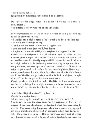 · Isn’t comfortable self-
reflecting or thinking about himself as a learner.
·
Doesn’t ask for help; instead, hides behind his need to appear se
lf-sufficient.
· Is a person of few written or spoken words.
·
Is very practical and seeks to "fix" a situation using his own app
roach to problem solving.
· Experiences a high degree of self-doubt; he believes that he:
· doesn’t have enough to say.
· cannot see the relevance of the assigned task.
· gets the task done (not well, but done).
· Begins to doubt his ability to complete his degree.Cassie
Cassie has an assignment due. She doesn’t want to miss the dea
dline or post a paper with errors. Cassie is aconscientious stude
nt, and between her family responsibilities and her work, she ru
ns a tight schedule. In order to gether studying completed in a ti
mely manner, she sets up a schedule and "works" it. First she hu
rries to get a meal onthe table for her two daughters, listening i
ntently to them talk about their day; then she checks their home
work; andfinally, she gets them settled in bed, with just enough
time left for her to get to her own homework.
Cassie works at the kitchen table. She likes to have music on wh
en she is studying, but tonight she turns it down lowso she can c
omprehend the information that is on the screen in front of her.
Juan Silva/Digital Vision/Getty Images
Cassie is a perfectionist—
which Learning Pattern do youthink is Use First for her?
She is focusing on the directions for the assignment, but she isc
oncerned because she doesn’t understand what they areasking he
r to do. The same thing happened when she wascompleting the l
ast assignment, and she ended up guessingrather than knowing
what the expectations were. Her guesseswere only partially corr
ect. Cassie cringes as she thinks aboutthe feedback she received
 