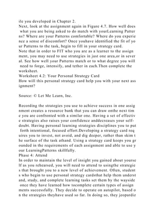 ile you developed in Chapter 2.
Next, look at the assignment again in Figure 4.7. How well does
what you are being asked to do match with yourLearning Patter
ns? Where are your Patterns comfortable? Where do you experie
nce a sense of discomfort? Once youhave identified the fit of yo
ur Patterns to the task, begin to fill in your strategy card.
Note that in order to FIT who you are as a learner to the assign
ment, you may need to use strategies in just one area,or in sever
al. See how well your Patterns match or to what degree you will
need to forge, intensify, and tether in each.Then complete the
worksheet.
Worksheet 4.2: Your Personal Strategy Card
How will this personal strategy card help you with your next ass
ignment?
Source: © Let Me Learn, Inc.
Recording the strategies you use to achieve success in one assig
nment creates a resource bank that you can draw onthe next tim
e you are confronted with a similar one. Having a set of effectiv
e strategies also raises your confidence anddecreases your self-
doubt. Having personal learning strategies disciplines you to put
forth intentional, focused effort.Developing a strategy card req
uires you to invest, not avoid, and dig deeper, rather than skim t
he surface of the task athand. Using a strategy card keeps you gr
ounded in the requirements of each assignment and able to use y
our LearningPatterns skillfully.
Phase 4: Attend
In order to maintain the level of insight you gained about yourse
lf as you rehearsed, you will need to attend to usingthe strategie
s that brought you to a new level of achievement. Often, student
s who begin to use personal strategy cardsthat help them underst
and, study, and complete learning tasks set them by the wayside
once they have learned how tocomplete certain types of assign
ments successfully. They decide to operate on autopilot, based o
n the strategies theyhave used so far. In doing so, they jeopardiz
 