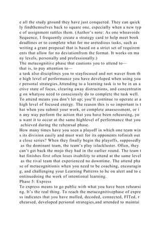 e all the study ground they have just conquered. They can quick
ly findthemselves back to square one, especially when a new typ
e of assignment rattles them. (Author’s note: As one whoavoids
Sequence, I frequently create a strategy card to help meet book
deadlines or to complete what for me aretedious tasks, such as
writing a grant proposal that is based on a strict set of requirem
ents that allow for no deviationfrom the format. It works on ma
ny levels, personally and professionally.)
The metacognitive phase that cautions you to attend to—
that is, to pay attention to—
a task also disciplines you to stayfocused and not waver from th
e high level of performance you have developed when using you
r personal strategies.Attending to a learning task is to be in an a
ctive state of focus, clearing away distractions, and concentratin
g on whatyou need to consciously do to complete the task well.
To attend means you don’t let up; you’ll continue to operate at a
high level of focused energy. The reason this is so important is t
hat when you submit your work, or complete anassessment, or i
n any way perform the action that you have been rehearsing, yo
u want it to occur at the same highlevel of performance that you
achieved during the rehearsal phase.
How many times have you seen a playoff in which one team win
s its division easily and must wait for its opponents tofinish out
a close series? When they finally begin the playoffs, supposedly
as the dominant team, the team’s play islackluster. Often, they
can’t get back the mojo they had in the earlier round. The team t
hat finishes first often loses itsability to attend at the same level
as the rival team that experienced no downtime. The attend pha
se of metacognitionis when you need to be coaching, encouragin
g, and challenging your Learning Patterns to be on alert and to c
ontinuedoing the work of intentional learning.
Phase 5: Express
To express means to go public with what you have been rehearsi
ng. It’s the real thing. To reach the metacognitivephase of expre
ss indicates that you have mulled, decoded, connected, FITed, r
ehearsed, developed personal strategies,and attended to maintai
 