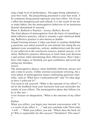 ning a high level of performance. The paper being submitted is
your best work. The projectbeing presented is your best work. T
he comments being posted represent your best effort. All of you
r effort has beenprocessed and refined. It is the result of not me
re study habits, but the metacognitive behaviors of an intentiona
llearner determined to succeed.
Phase 6: Reflective Practice—Assess, Reflect, Revisit
The final phases of metacognition form the basis of something c
alled reflective practice, which is actually a part ofcritical think
ing. Reflective practice is also known as double-
looped learning because it takes you back to examine thedefinin
g questions you asked yourself as you entered into doing the ass
ignment (your assumptions, actions, anddecisions) and the resul
ts you achieved at the conclusion (success, partial success, or fa
ilure). Reflective practice allowsyou to learn from your decision
s and actions while determining their effectiveness. Don’t skip t
hese vital stages, as theyhelp you gain confidence and avoid rep
eating any mistakes.
Assess
The metacognitive phases, when faithfully followed, always incl
ude a time to assess. Unlike external assessment ortesting, the a
ssess phase of metacognition means confronting questions inter
nally, such as "What have I reallyachieved?" and "To what degr
ee have I achieved it?"
You need to ask yourself, "What is the outcome of my effort?" a
nd let the feedback from your instructor lead you toconsider the
results of your efforts. The metacognitive phase that follows lin
ks to this one—
it too focuses on thequestion, "What is the outcome of my effort
?"
Reflect
When you reflect, you begin your internal conversation with "A
s a result of my effort, I. . .." and you conclude with,"Next time,
I will. . ." When you reflect, you ask, "Where does the buck sto
p? Who is responsible for this success? Thisfailure? This mess?
"
 