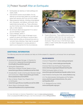 How to Prepare for an Earthquake | America’s PrepareAthon! | www.ready.gov/prepare 9
3 | Protect Yourself After an Earthquake
• Earthquakes can destroy or make buildings and
roads unsafe.
• Use extreme caution around debris. Do not
attempt to remove heavy debris by yourself and
assist with rescues only if you can do so safely.
• Wear protective clothing, including a long-sleeved
shirt, long pants, work gloves, and sturdy, thick-
soled shoes during clean-up. These will protect
you from further injury from broken glass, exposed
nails, or other objects.
• Do not touch electrical equipment if it is wet or
you are standing in water.
• If you smell gas, call 9-1-1.
• Photograph or take a video of damage to your
property to assist with filing an insurance claim.
• Know that this will be an emotional time and it is
normal to feel a little blue. Seek help for yourself
or others if depression or anxiety persists or
seems out of proportion for the circumstances.
• Expect aftershocks. These additional earthquakes
are usually less violent than the main quake but can
be strong enough to further damage weakened
structures. They can occur in the first hours, days,
weeks, or even months after the quake. Be ready to
protect yourself.
ADDITIONAL INFORMATION
The following resources and websites can help you further prepare for, respond to, and recover from an earthquake.
RESOURCES
• Avoiding Earthquake Damage: A Checklist for
Homeowners. www.cert-la.com/education/
AvoidingEarthquakeDamage.pdf
• Earthquake Preparedness:
What Every Childcare Provider Needs to Know.
www.fema.gov/library/viewRecord.do?id=1520
• Homebuilders’ Guide to Earthquake-Resistant Design
and Construction. https://www.fema.gov/media-
library/assets/documents/6015
• How to Series: Protect Your Property from
an Earthquake.
www.fema.gov/library/viewRecord.do?id=3260
• Seven Steps to Earthquake Safety.
www.earthquakecountry.org/sevensteps
RELATED WEBSITES
America’s PrepareAthon! www.ready.gov/prepare
Ready Campaign, www.ready.gov/earthquake
American Red Cross Earthquake Preparedness,
www.redcross.org/prepare/disaster/earthquake
FEMA Earthquake Safety at Home,
www.fema.gov/earthquake/earthquake-safety-home
Great ShakeOut Earthquake Drills, www.shakeout.org
U.S. Fire Administration Earthquakes and Fire Safety,
www.usfa.fema.gov/citizens/home_fire_prev/
earthquakes.shtm
U. S. Geological Survey (USGS),
www.earthquake.usgs.gov
For more information on America’s PrepareAthon!, log on to www.ready.gov/prepare,
email us at prepareAthon@fema.dhs.gov, or join the conversation online at #PrepareAthon.
 