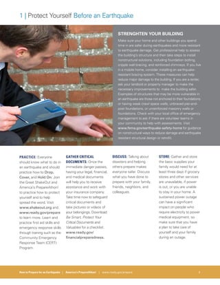 How to Prepare for an Earthquake | America’s PrepareAthon! | www.ready.gov/prepare 5
1 | Protect Yourself Before an Earthquake
STRENGHTEN YOUR BUILDING
Make sure your home and other buildings you spend
time in are safer during earthquakes and more resistant
to earthquake damage. Get professional help to assess
the building’s structure and then take steps to install
nonstructural solutions, including foundation bolting,
cripple wall bracing, and reinforced chimneys. If you live
in a mobile home, consider installing an earthquake-
resistant bracing system. These measures can help
reduce major damage to the building. If you are a renter,
ask your landlord or property manager to make the
necessary improvements to make the building safer.
Examples of structures that may be more vulnerable in
an earthquake are those not anchored to their foundations
or having weak crawl space walls, unbraced pier-and-
post foundations, or unreinforced masonry walls or
foundations. Check with your local office of emergency
management to ask if there are volunteer teams in
your community to help with assessments. Visit
www.fema.gov/earthquake-safety-home for guidance
on nonstructural ways to reduce damage and earthquake
resistant structural design or retrofit.
PRACTICE: Everyone
should know what to do in
an earthquake and should
practice how to Drop,
Cover, and Hold On. Join
the Great ShakeOut and
America’s PrepareAthon!
to practice how to protect
yourself and to help
spread the word. Visit
www.shakeout.org and
www.ready.gov/prepare
to learn more. Learn and
practice first aid skills and
emergency response skills
through training such as the
Community Emergency
Response Team (CERT)
Program.
GATHER CRITICAL
DOCUMENTS: Once the
immediate danger passes,
having your legal, financial,
and medical documents
will help you to receive
assistance and work with
your insurance company.
Take time now to safeguard
critical documents and
take pictures or videos of
your belongings. Download
Be Smart, Protect Your
Critical Documents and
Valuables for a checklist.
www.ready.gov/
financialpreparedness.
DISCUSS: Talking about
disasters and helping
others prepare makes
everyone safer. Discuss
what you have done to
prepare with your family,
friends, neighbors, and
colleagues.
STORE: Gather and store
the basic supplies your
family would need for at
least three days if grocery
stores and other services
are unavailable, if power
is out, or you are unable
to stay in your home. A
sustained power outage
can have a significant
impact on people who
require electricity to power
medical equipment, so
make sure that you have
a plan to take care of
yourself and your family
during an outage.
 